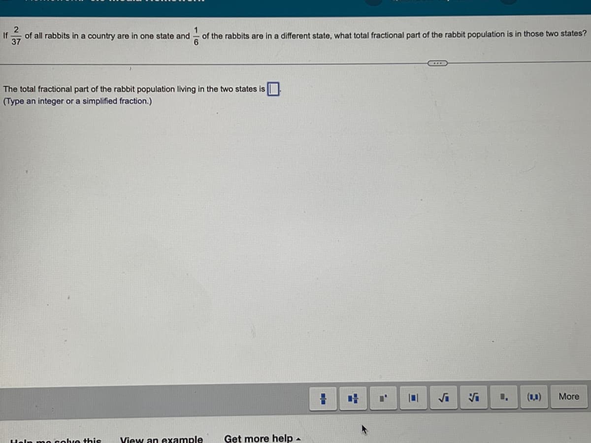 2
If
1
of all rabbits in a country are in one state and of the rabbits are in a different state, what total fractional part of the rabbit population is in those two states?
37
The total fractional part of the rabbit population living in the two states is
(Type an integer or a simplified fraction.)
Help mo solve this View an example Get more help
=
4
101
-
8
More