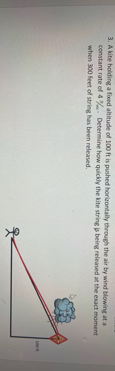 3. A kite holding a fixed altitude of 100 ft is pushed horizontally through the air by wind blowing at a
constant rate of 4 . Determine how quickly the kite string is being released at the exact moment
when 300 feet of string has been released.
100 ft
