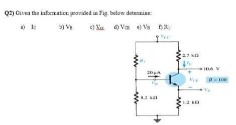 Q2) Given the information provided in Fig. below determine:
a) Ie
e) Vss d) VcE e) VB )RI
Vee
b) Vs
2.7 ka
10.6 V
20 LA
Ver
3- 100
8.2 ka
1.2 Ka
