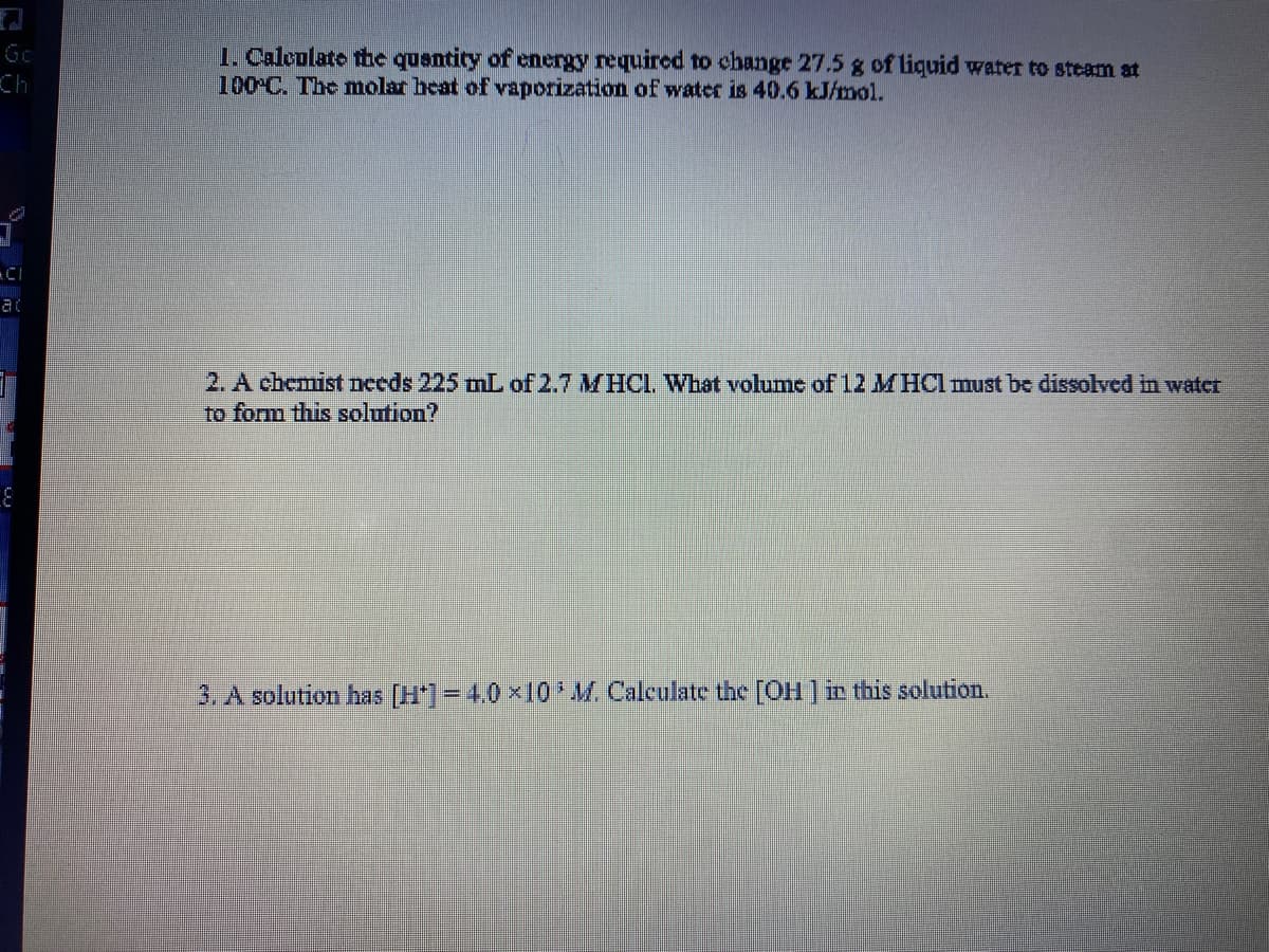 Gc
1. Calculate the quantity of energy required to change 27.5 g of liquid water to steam at
100 C. The molar heat of vaporization of water is 40.6 kJ/mol.
Ch
at
2. A chemist nceds 225 mL of 2.7 MHCI. What volume of 12 MHCI must be dissolved in watceT
to form this solution?
3. A solution has [H*]= 4.0 x10 M. Calculate the [OH] i this solution.
