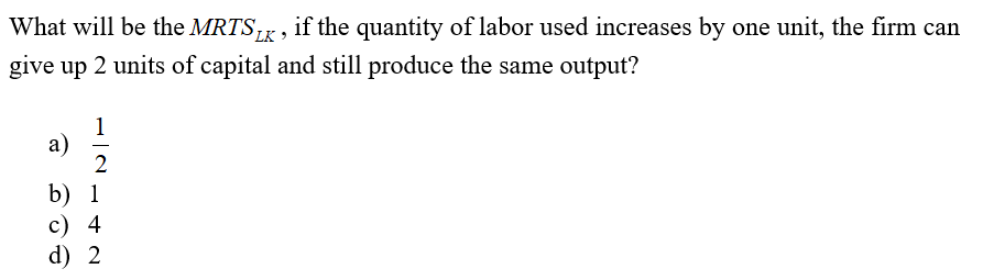 What will be the MRTS,,, if the quantity of labor used increases by one unit, the firm can
LK
give up 2 units of capital and still produce the same output?
1
a)
2
b) 1
c) 4
d) 2
