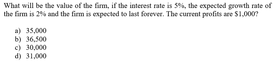 What will be the value of the firm, if the interest rate is 5%, the expected growth rate of
the firm is 2% and the firm is expected to last forever. The current profits are $1,000?
а) 35,000
b) 36,500
c) 30,000
d) 31,000
