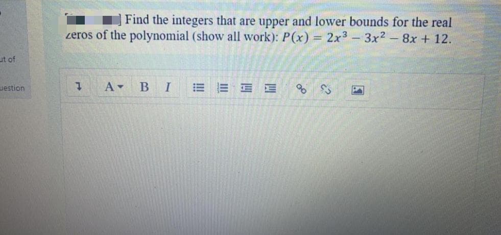 Find the integers that are upper and lower bounds for the real
zeros of the polynomial (show all work): P(x) = 2x3 - 3x2-8x + 12.
ut of
uestion
В I
E E E
!!
