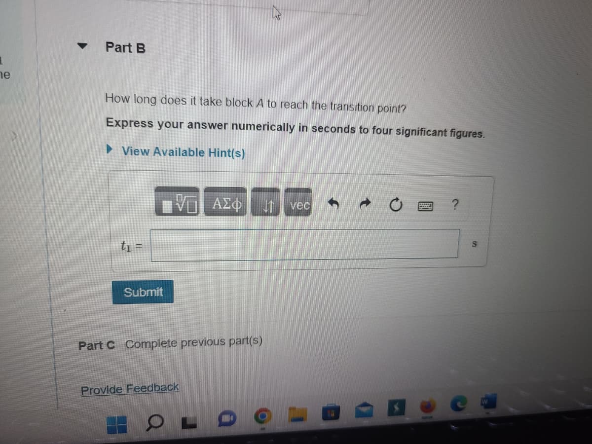 1
e
▼
Part B
How long does it take block A to reach the transition point?
Express your answer numerically in seconds to four significant figures.
►View Available Hint(s)
t₁ =
Submit
ΤΑ ΑΣΦ
Part C Complete previous part(s)
Provide Feedback
2
OLD
vec