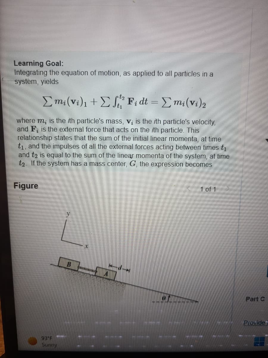 Learning Goal:
Integrating the equation of motion, as applied to all particles in a
system, yields
t₂
Σmi(vi), + Σf Fidt = Σmi(vi)2
where m, is the ith particle's mass, v; is the ith particle's velocity,
and F; is the external force that acts on the ith particle. This
relationship states that the sum of the initial linear momenta, at time
t₁, and the impulses of all the external forces acting between times t₁
and t2 is equal to the sum of the linear momenta of the system, at time
t₂. If the system has a mass center, G, the expression becomes
Figure
93°F
Sunny
B
x
0
1 of 1
Part C
Provide