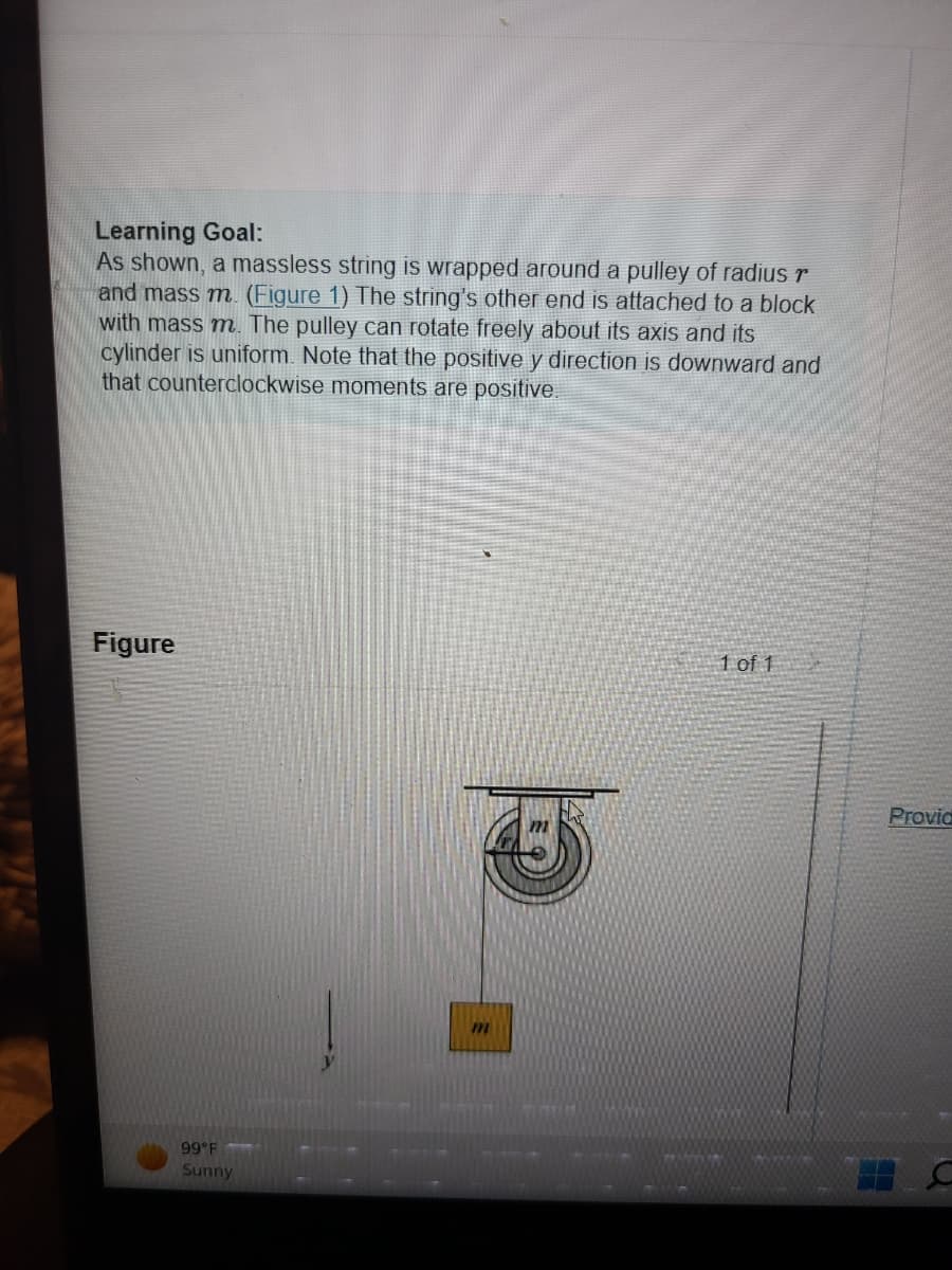 Learning Goal:
As shown, a massless string is wrapped around a pulley of radius r
and mass m. (Figure 1) The string's other end is attached to a block
with mass m. The pulley can rotate freely about its axis and its
cylinder is uniform. Note that the positive y direction is downward and
that counterclockwise moments are positive.
Figure
99°F
Sunny
1 of 1
Provid