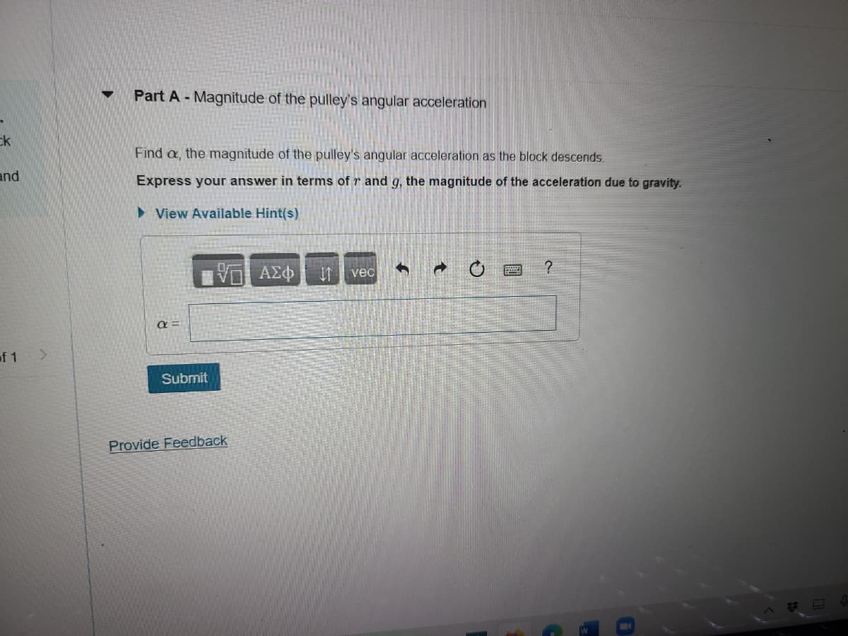 ck
and
of 1
▼ Part A - Magnitude of the pulley's angular acceleration
Find a, the magnitude of the pulley's angular acceleration as the block descends.
Express your answer in terms of r and g, the magnitude of the acceleration due to gravity.
View Available Hint(s)
a
Submit
VGF ΑΣΦ If vec
Provide Feedback
P
?
50
0