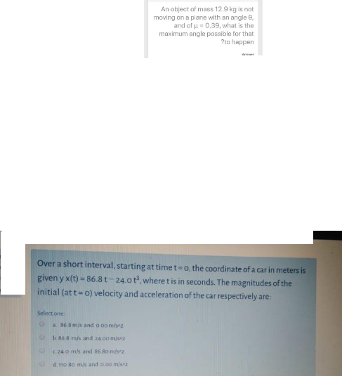 An object of mass 12.9 kg is not
moving on a plane with an angle e,
and of u = 0.39, what is the
maximum angle possible for that
?to happen
Over a short interval, starting at time t=0, the coordinate of a car in meters is
given y x(t) = 86.8t-24.0t, wheretis in seconds. The magnitudes of the
initial (at t= 0) velocity and acceleration of the car respectively are:
Select one
a 868 m/s and o oom/s2
b 86 8 m/s and 24.00 m/s2
C 240 m/s and 86 8o m/s2
d. 110 80 m/s and o 00 m/sa
