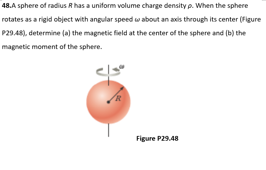 48.A sphere of radius R has a uniform volume charge density p. When the sphere
rotates as a rigid object with angular speed w about an axis through its center (Figure
P29.48), determine (a) the magnetic field at the center of the sphere and (b) the
magnetic moment of the sphere.
R
Figure P29.48
