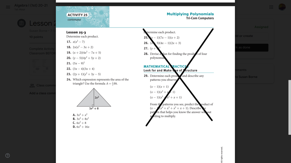 = Algebra I (1st) 20-21
1st Hour
Multiplying Polynomials
Tri-Com Computers
ACTIVITY 25
continuea
O Lesson 2
Assigned
Susan Borne 7:1
Lesson 25-3
Determine each product.
Atermine each product.
25.- 1)(7x – 1)(x+ 2)
dd or create
10 points
17. x(x² – 7)
26. (5)(4х -1)(2х + 3)
18. 2x(x? — Зх + 2)
27. (y +
k as done
Complete Activity:
Classroom BEFOR
19. (x + 2)(4x² – 7x + 5)
28. Devise a lan for finding the prodyt of four
polynomia
20. (y – 5)(4y² + 5y + 2)
21. (5х — 9)?
MATHEMATICAL RACTICE
Look for and Make se of tructure
22. (3х — 4)(3х + 4)
nments
23. (2у + 1)(у? + Зу — 5)
29. Determine each prodand describe any
patterns you observe
to Susan Borne
24. Which expression represents the area of the
triangle? Use the formula A = }bh.
2 Class comme
(x – 1)(x+ 1)
Add a class comm
(x – 1)(x² + x 1)
2x2
(x – 1)(x' +x+ 1)
From th patterns you see, predict the roduct of
(x -x* +x +x² +x+ 1). Describee
pattn that helps you know the answer wiout
eding to multiply.
Зx2 + 8
A. 3x* + x
B. 3x + 8x
C. 6x² + 8
D. 6x + 16x
