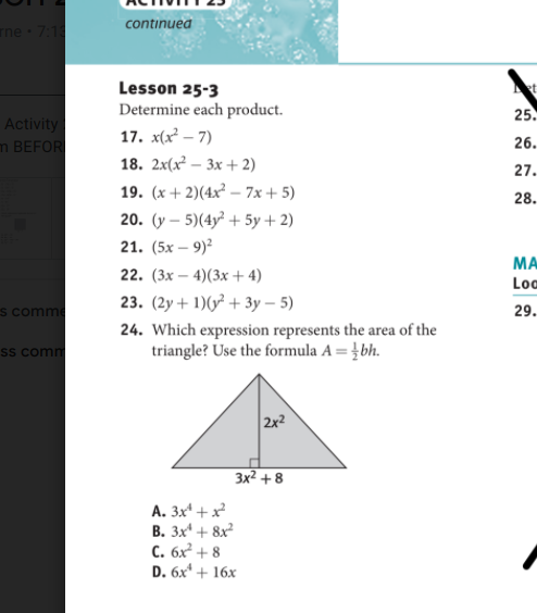 continued
ne 7:18
Lesson 25-3
Determine each product.
25.
Activity
m BEFOR
17. x(x – 7)
18. 2x(x² – 3x + 2)
26.
27.
19. (x + 2)(4x² – 7x + 5)
28.
20. (y – 5)(4y² + 5y + 2)
21. (5х — 9)2
MA
22. (3х — 4)(3х + 4)
Loo
23. (2у + 1)(0? + Зу - 5)
s comme
29.
24. Which expression represents the area of the
triangle? Use the formula A = }bh.
Ss comm
2x2
Зx2 + 8
A. 3x* +x²
В. Зx + 8x
С. бх + 8
D. 6x* + 16x
