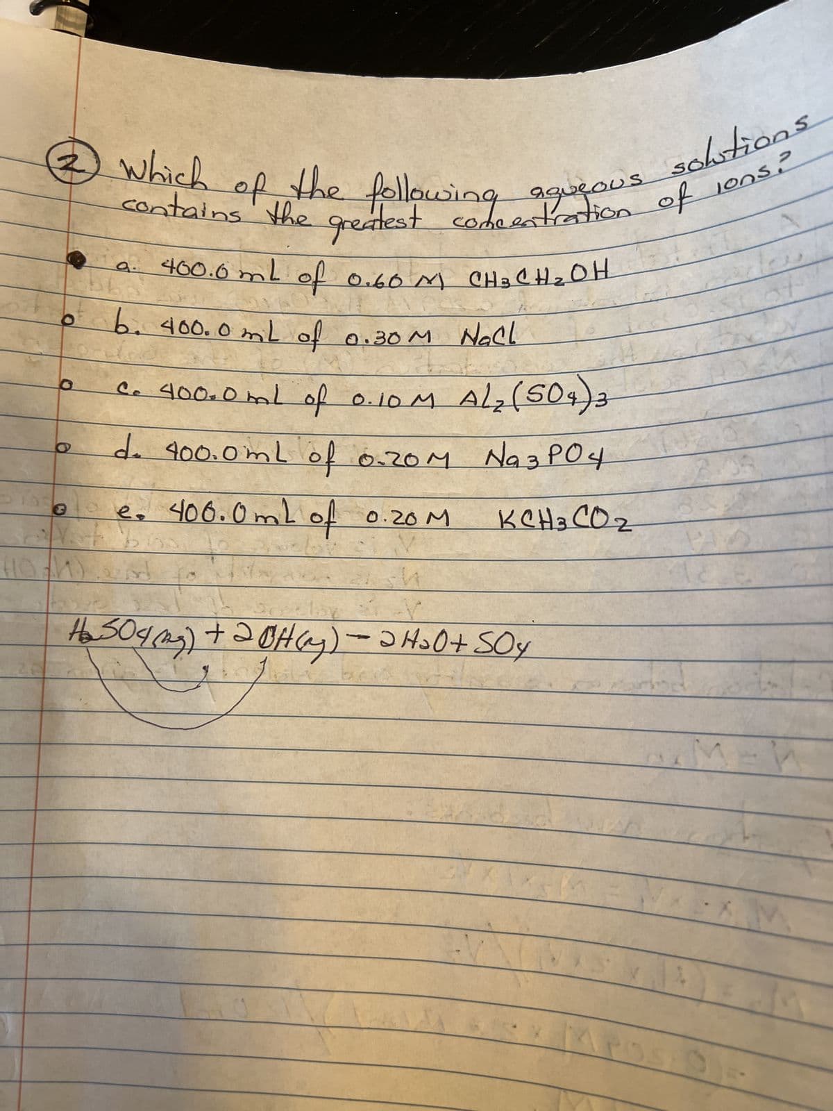 300
10
aqueous
3 which of the following
contains the greatest in the entrations
of
400.0mL of 0.60M CH 3 CH ₂ OH
3
B6
6. 400.0mL of 0.30M Nall
c. 400.0mL of 0.10 M
A/₂ (504) 3
d. 400.0mL of 0.20 M Na3PO4
e. 400.0mL of 0.20M
KCH 3 CO2
eisd
sh
solutions
lons?
lay
H₂ 509 (2) + 2OH(y) — ƏH₂O+SOY
=
3
351
PAZ
of
M V