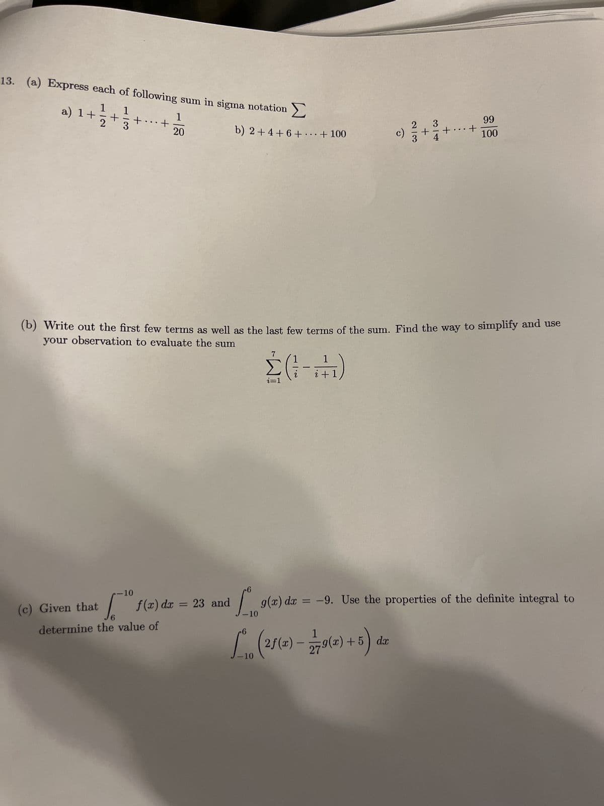 13. (a) Express each of following sum in sigma notation
1
+ 1/2 + 1/3/20
20
a) 1+
+
...
+
-10
(c) Given that [ f(x) dx = 23
6
determine the value of
b) 2 +4 +6+ ... + 100
23 and
and
-6
Σ(-17)
+1
c)
2/3
-6
1
[₁0 (25(4) - 770(2)+5) de
-10
+
3
(b) Write out the first few terms as well as the last few terms of the sum. Find the way to simplify and use
your observation to evaluate the sum
+
...
+
99
100
g(2) dx = -9. Use the properties of the definite integral to
10