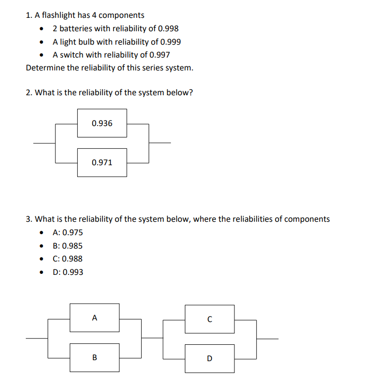 1. A flashlight has 4 components
• 2 batteries with reliability of 0.998
• A light bulb with reliability of 0.999
• A switch with reliability of 0.997
Determine the reliability of this series system.
2. What is the reliability of the system below?
0.936
0.971
3. What is the reliability of the system below, where the reliabilities of components
• A: 0.975
• B: 0.985
C: 0.988
• D: 0.993
A
В
D
