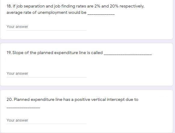 18. if job separation and job finding rates are 2% and 20% respectively.
average rate of unemployment would be
Your answer
19. Slope of the planned expenditure line is called
Your answer
20. Planned expenditure line has a positive vertical intercept due to
Your answer
