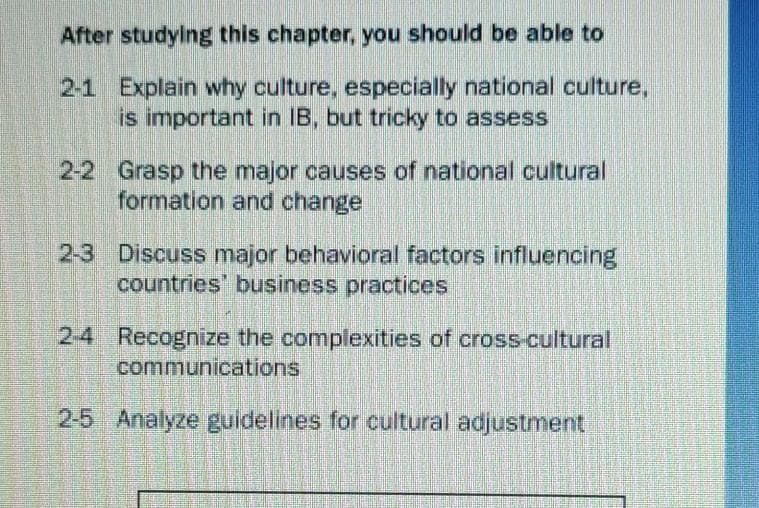 After studylng this chapter, you should be able to
2-1 Explain why culture, especially national culture,
is important in IB, but tricky to assess
2-2 Grasp the major causes of national cultural
formation and change
2-3 Discuss major behavioral factors influencing
countries' business practices
2-4 Recognize the complexities of cross-cultural
communications
2-5 Analyze guldelines for cultural adjustment
