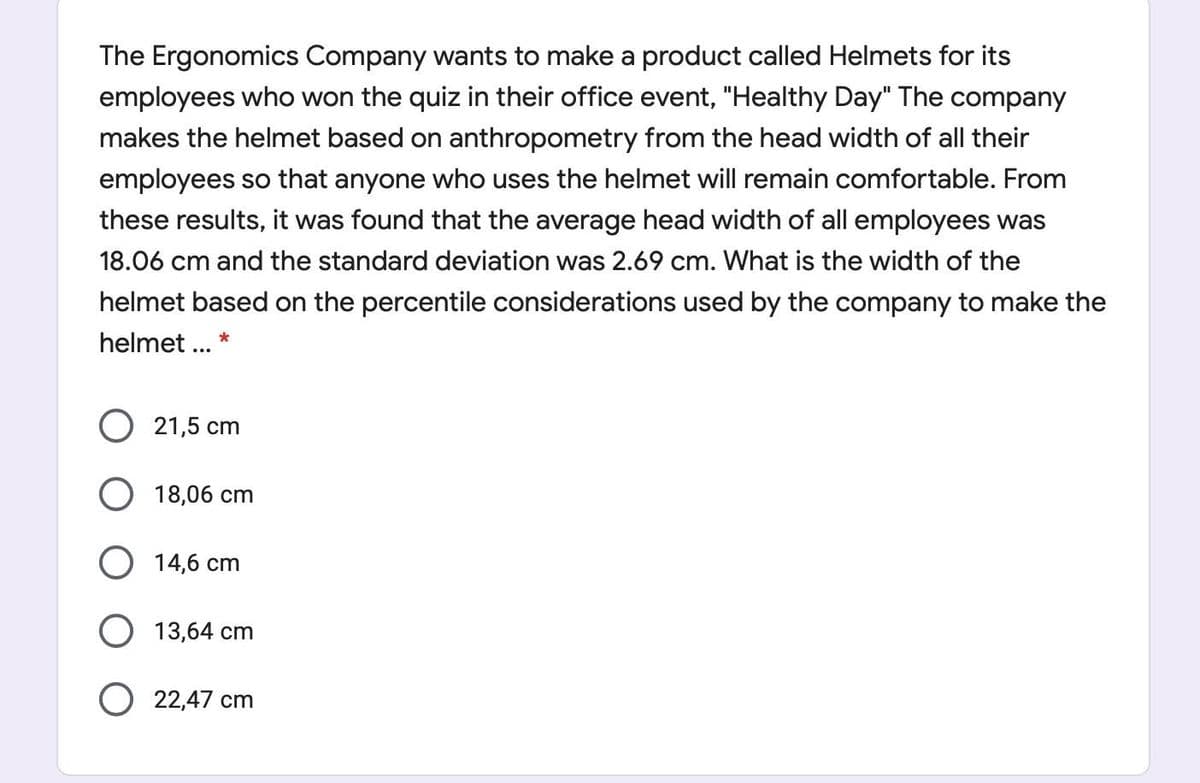 The Ergonomics Company wants to make a product called Helmets for its
employees who won the quiz in their office event, "Healthy Day" The company
makes the helmet based on anthropometry from the head width of all their
employees so that anyone who uses the helmet will remain comfortable. From
these results, it was found that the average head width of all employees was
18.06 cm and the standard deviation was 2.69 cm. What is the width of the
helmet based on the percentile considerations used by the company to make the
helmet ... *
O 21,5 cm
O 18,06 cm
O 14,6 cm
O 13,64 cm
O 22,47 cm
