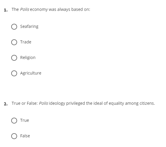 1. The Polis economy was always based on:
Seafaring
Trade
Religion
O Agriculture
2. True or False: Polis ideology privileged the ideal of equality among citizens.
O True
False
