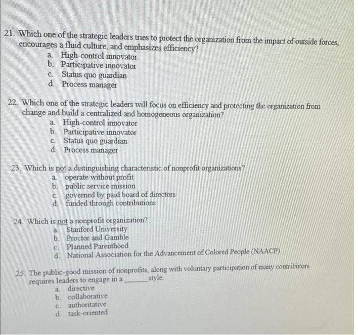21. Which one of the strategic leaders tries to protect the organization from the impact of outside forces,
encourages a fluid culture, and emphasizes efficiency?
a High-control innovator
b. Participative innovator
c. Status quo guardian
d. Process manager
22. Which one of the strategic leaders will focus on efficiency and protecting the organization from
change and build a centralized and homogeneous organization?
a High-control innovator
b. Participative innovator
c. Status quo guardian
d. Process manager
23. Which is not a distinguishing characteristic of nonprofit organizations?
operate without profit
b. public service mission
c. governed by paid board of directors
d. funded through contributions
a
24. Which is not a nonprofit organization?
Stanford University
a.
b. Proctor and Gamble
c. Planned Parenthood
d. National Association for the Advancement of Colored People (NAACP)
25. The public-good mission of nonprofits, along with voluntary participation of many contributors
style.
requires leaders to engage in a
a directive
b. collaborative
c. authoritative
d. task-oriented
