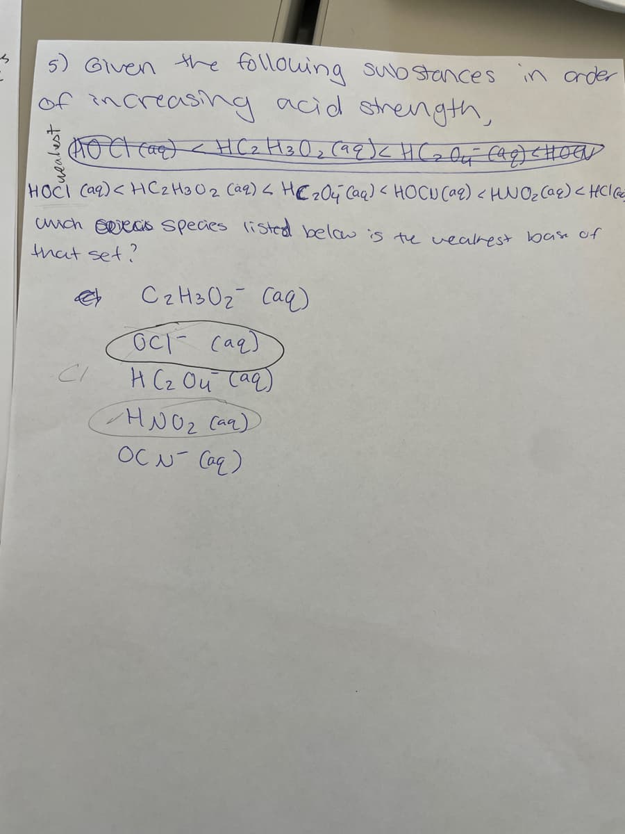 5) Given the following substances in order
of increasing acid strength,
(AOCT (O) (HC2H302 (99) HCzli (99) CHOGV
HOCI (aq)<HC2H3 O 2 (aq) < HC 204 (aq) < HOCU (aq) < HNO₂ (aq) < HCl (Gc=
which is species listed below is the weakest base of
that set?
انے
C₂H30₂ (aq)
осі саяб
H (₂ Ou (aq)
HNO₂ (aq)
OCN- (aq)