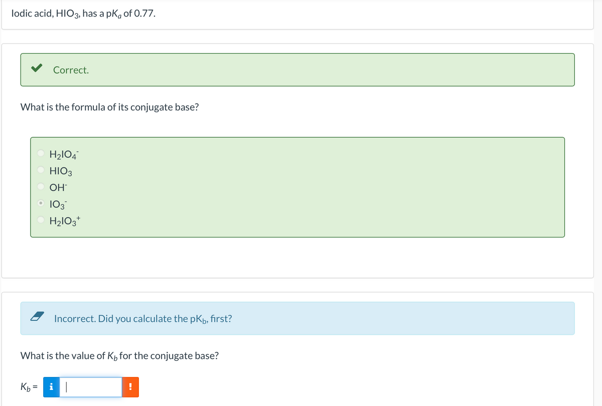lodic acid, HIO3, has a pk of 0.77.
What is the formula of its conjugate base?
Correct.
Kb=
II
H₂1O4
HIO3
OH
103™
H₂lO3+
What is the value of K, for the conjugate base?
Incorrect. Did you calculate the pk, first?
i||