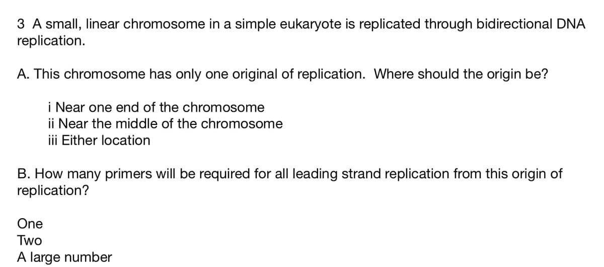 3 A small, linear chromosome in a simple eukaryote is replicated through bidirectional DNA
replication.
A. This chromosome has only one original of replication. Where should the origin be?
i Near one end of the chromosome
ii Near the middle of the chromosome
iii Either location
B. How many primers will be required for all leading strand replication from this origin of
replication?
One
Two
A large number