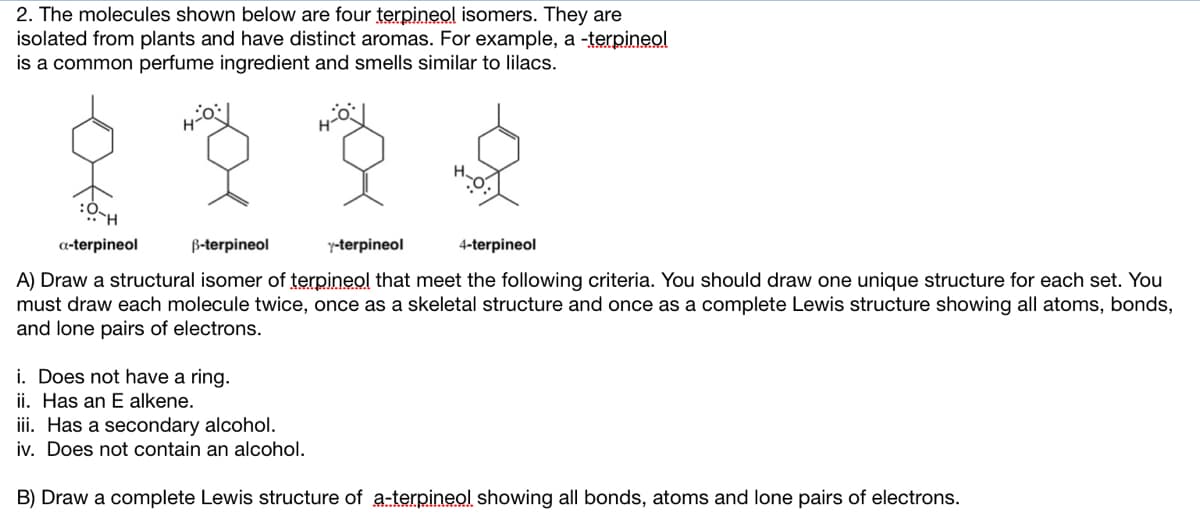 2. The molecules shown below are four terpineol isomers. They are
isolated from plants and have distinct aromas. For example, a -terpineol
is a common perfume ingredient and smells similar to lilacs.
Hol
H-O-
a-terpineol
B-terpineol
Y-terpineol
4-terpineol
A) Draw a structural isomer of terpineol that meet the following criteria. You should draw one unique structure for each set. You
must draw each molecule twice, once as a skeletal structure and once as a complete Lewis structure showing all atoms, bonds,
and lone pairs of electrons.
i. Does not have a ring.
ii. Has an E alkene.
iii. Has a secondary alcohol.
iv. Does not contain an alcohol.
B) Draw a complete Lewis structure of a-terpineol showing all bonds, atoms and lone pairs of electrons.