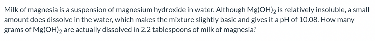 Milk of magnesia is a suspension of magnesium hydroxide in water. Although Mg(OH)2 is relatively insoluble, a small
amount does dissolve in the water, which makes the mixture slightly basic and gives it a pH of 10.08. How many
grams of Mg(OH)2₂ are actually dissolved in 2.2 tablespoons of milk of magnesia?