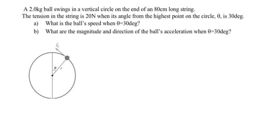 A 2.0kg ball swings in a vertical circle on the end of an 80cm long string.
The tension in the string is 20N when its angle from the highest point on the circle, 0, is 30deg.
a) What is the ball's speed when 0-30deg?
b)
What are the magnitude and direction of the ball's acceleration when 0=30deg?