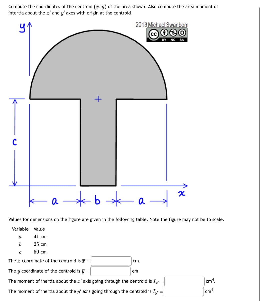 Compute the coordinates of the centroid (,) of the area shown. Also compute the area moment of
intertia about the x' and y' axes with origin at the centroid.
ур
C
+
2013 Michael Swanbom
cc 10
BY NC SA
a*b*
- a
a
→
x
Values for dimensions on the figure are given in the following table. Note the figure may not be to scale.
Variable Value
a
41 cm
b
25 cm
с
50 cm
The x coordinate of the centroid is =
cm.
The y coordinate of the centroid is y
cm.
The moment of inertia about the x' axis going through the centroid is I'
The moment of inertia about the y' axis going through the centroid is I✓
cm4.
cm4.