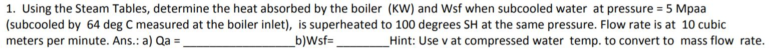 1. Using the Steam Tables, determine the heat absorbed by the boiler (KW) and Wsf when subcooled water at pressure = 5 Mpaa
(subcooled by 64 deg C measured at the boiler inlet), is superheated to 100 degrees SH at the same pressure. Flow rate is at 10 cubic
meters per minute. Ans.: a) Qa
b)Wsf=
Hint: Use v at compressed water temp. to convert to mass flow rate.
