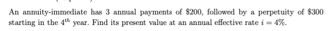 An annuity-immediate has 3 annual payments of $200, followed by a perpetuity of $300
starting in the 4th year. Find its present value at an annual effective rate i = 4%.
