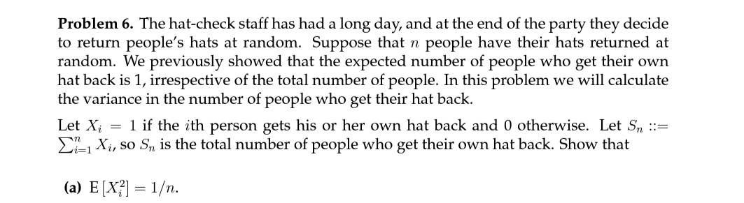 Problem 6. The hat-check staff has had a long day, and at the end of the party they decide
to return people's hats at random. Suppose that n people have their hats returned at
random. We previously showed that the expected number of people who get their own
hat back is 1, irrespective of the total number of people. In this problem we will calculate
the variance in the number of people who get their hat back.
Let X; = 1 if the ith person gets his or her own hat back and 0 otherwise. Let S, ::=
E Xi, so Sn is the total number of people who get their own hat back. Show that
(a) E[X?] = 1/n.
