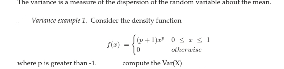 The variance is a measure of the dispersion of the random variable about the mean.
Variance example 1. Consider the density function
(p +1)æP 0 < x < 1
f(x)
otherwise
where p is greater than -1.
compute the Var(X)
