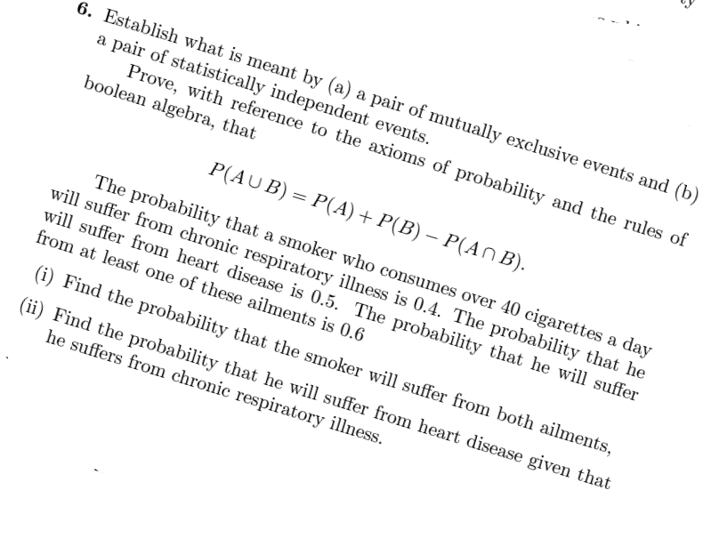 6. Establish what is meant by (a) a pair of mutually exclusive events and (b)
a pair of statistically independent events.
Prove, with reference to the axioms of probability and the rules of
boolean algebra, that
P(AUB) = P(A) + P(B) – P(AN B).
The probability that a smoker who consumes over 40 cigarettes a day
will suffer from chronic respiratory illness is 0.4. The probability that he
will suffer from heart disease is 0.5. The probability that he will suffer
from at least one of these ailments is 0.6
(i) Find the probability that the smoker will suffer from both ailments,
(ii) Find the probability that he will suffer from heart disease given that
he suffers from chronic respiratory illness.
