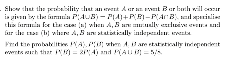 Show that the probability that an event A or an event B or both will occur
is given by the formula P(AUB) = P(A)+P(B)– P(AnB), and specialise
this formula for the case (a) when A, B are mutually exclusive events and
for the case (b) where A, B are statistically independent events.
Find the probabilities P(A), P(B) when A, B are statistically independent
events such that P(B) = 2P(A) and P(AU B) = 5/8.
