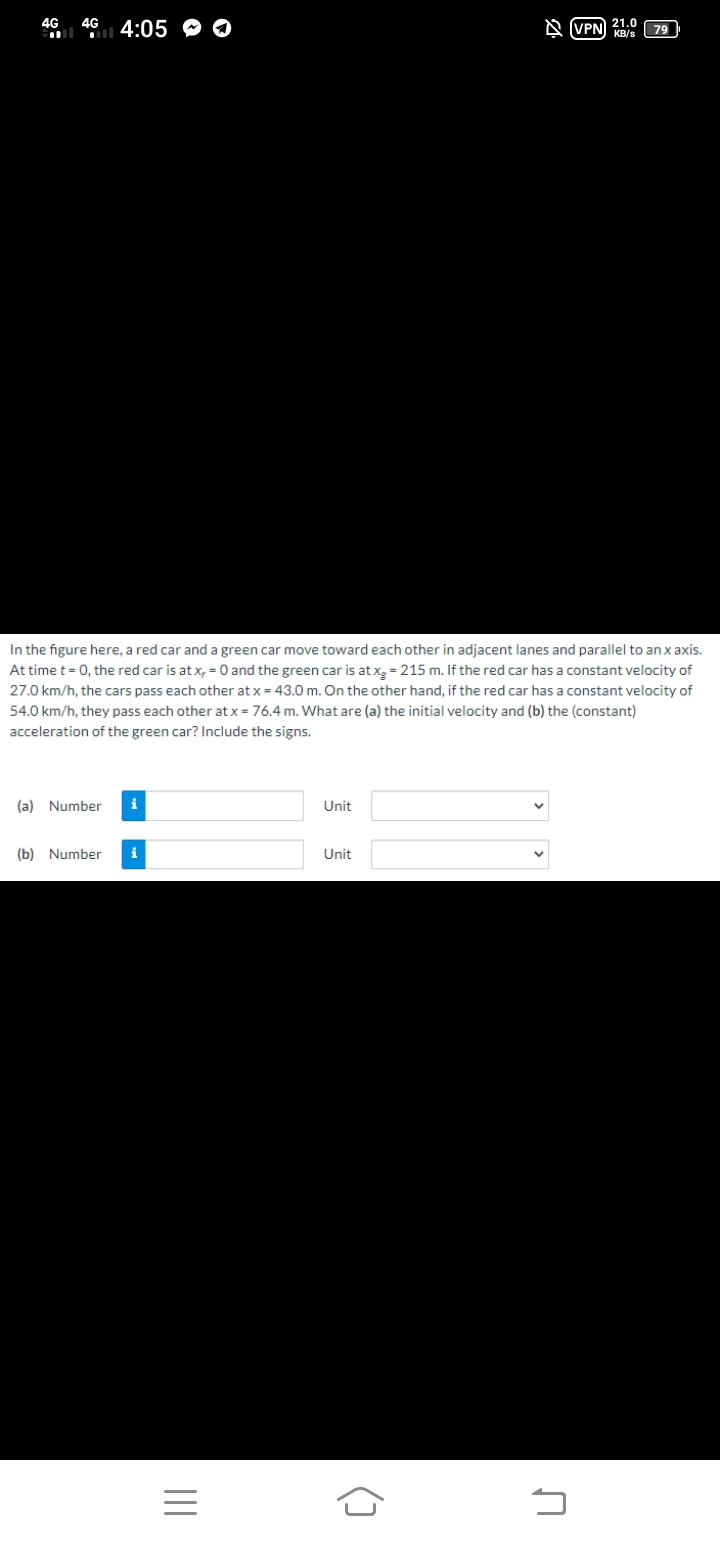 46 4:05 O O
4G
21.0
A (VPN KB/s
79
In the figure here, a red car and a green car move toward each other in adjacent lanes and parallel to an x axis.
At time t= 0, the red car is at x, = 0 and the green car is at xg = 215 m. If the red car has a constant velocity of
27.0 km/h, the cars pass each other at x = 43.0 m. On the other hand, if the red car has a constant velocity of
54.0 km/h, they pass each other at x = 76.4 m. What are (a) the initial velocity and (b) the (constant)
acceleration of the green car? Include the signs.
(a) Number
i
Unit
(b) Number
i
Unit
()
