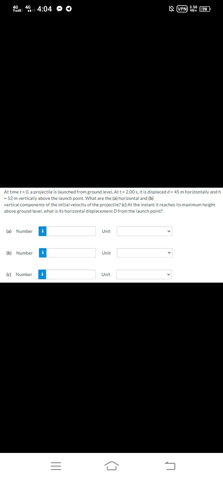 46. 46 4:04 O O
N (VPN) KB/s
3.50
79
At time t = 0, a projectile is launched from ground level. At t = 2.00 s, it is displaced d = 45 m horizontally and h
= 52 m vertically above the launch point. What are the (a) horizontal and (b)
vertical components of the initial velocity of the projectile? (c) At the instant it reaches its maximum height
above ground level, what is its horizontal displacement D from the launch point?
(a) Number
i
Unit
(b) Number
i
Unit
(c) Number
i
Unit
()
