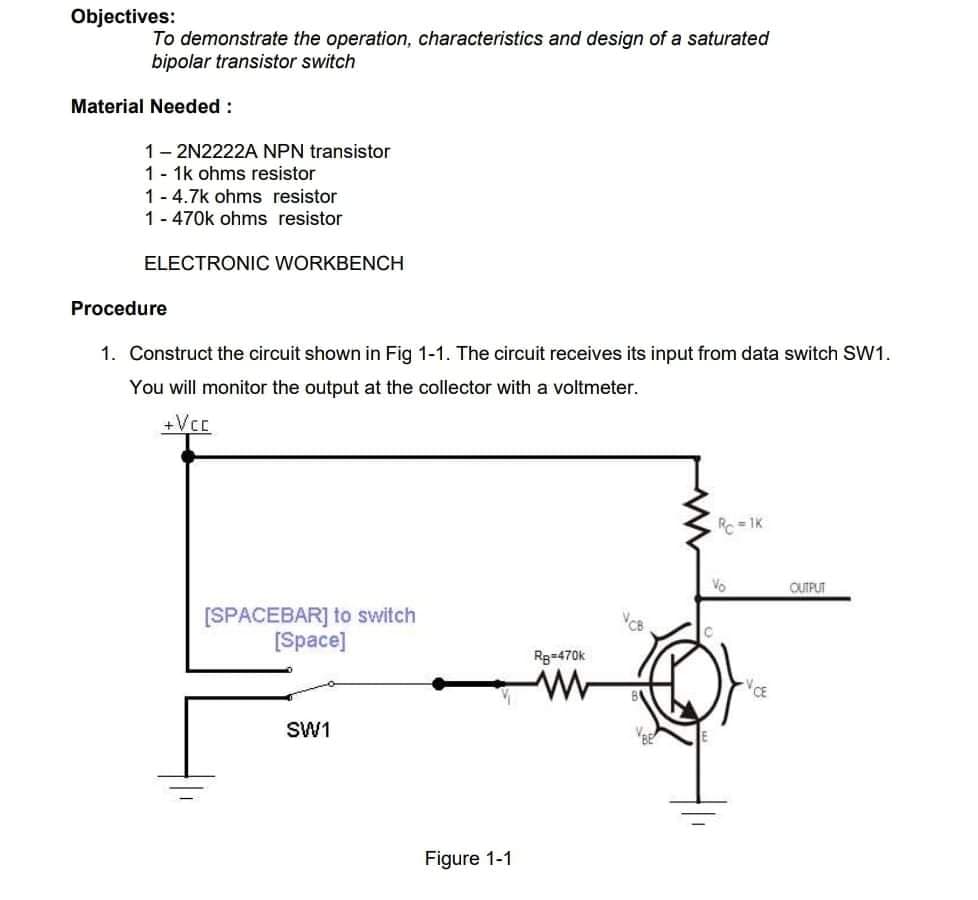 Objectives:
To demonstrate the operation, characteristics and design of a saturated
bipolar transistor switch
Material Needed :
1- 2N2222A NPN transistor
1- 1k ohms resistor
1 - 4.7k ohms resistor
1- 470k ohms resistor
ELECTRONIC WORKBENCH
Procedure
1. Construct the circuit shown in Fig 1-1. The circuit receives its input from data switch SW1.
You will monitor the output at the collector with a voltmeter.
+Vcc
Rc =1K
Vo
OUTPUT
[SPACEBAR] to switch
[Space]
Rg=470k
VCE
SW1
Figure 1-1
