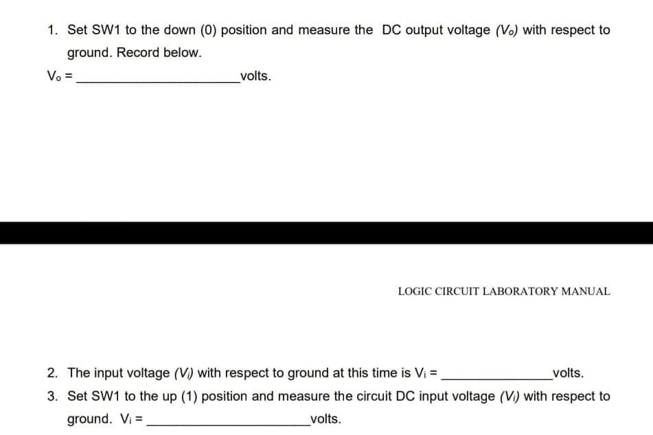 1. Set SW1 to the down (0) position and measure the DC output voitage (Vo) with respect to
ground. Record below.
Vo =
volts.
LOGIC CIRCUIT LABORATORY MANUAL
2. The input voltage (V) with respect to ground at this time is Vi =
volts.
3. Set SW1 to the up (1) position and measure the circuit DC input voltage (V) with respect to
ground. Vi =
volts.
