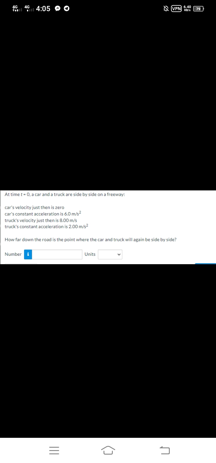 6 40 4:05 O O
6.40
A (VPN KB/S
79
At time t= 0, a car and a truck are side by side on a freeway:
car's velocity just then is zero
car's constant acceleration is 6.0 m/s2
truck's velocity just then is 8.00 m/s
truck's constant acceleration is 2.00 m/s2
How far down the road is the point where the car and truck will again be side by side?
Number i
Units
()
