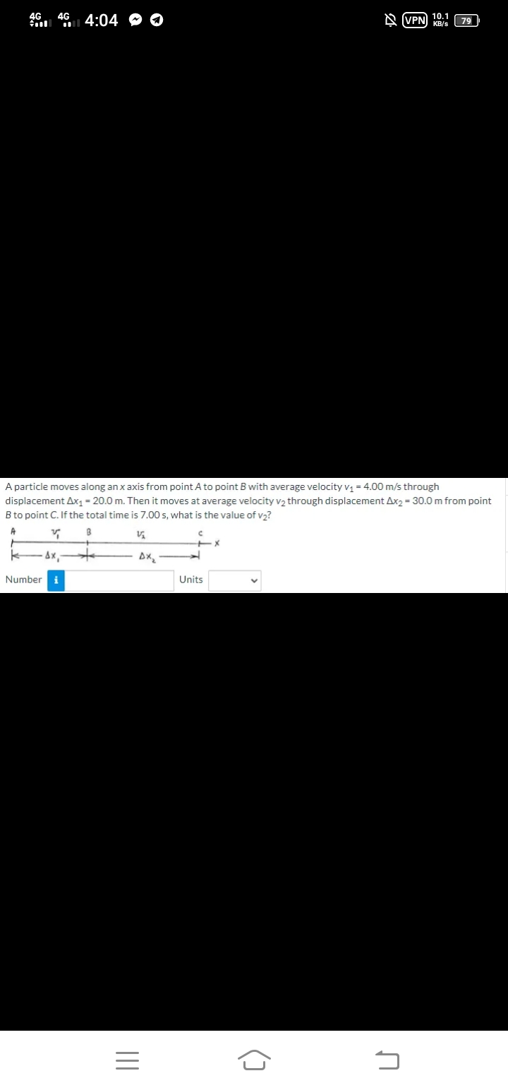 10.1
A VPN KB/s
79
46. 46 4:04 O O
A particle moves along an x axis from point A to point B with average velocity v1 = 4.00 m/s through
displacement Ax1= 20.0 m. Then it moves at average velocity v2 through displacement Ax2 = 30.0 m from point
B to point C. If the total time is 7.00 s, what is the value of v2?
A
Number i
Units
()
