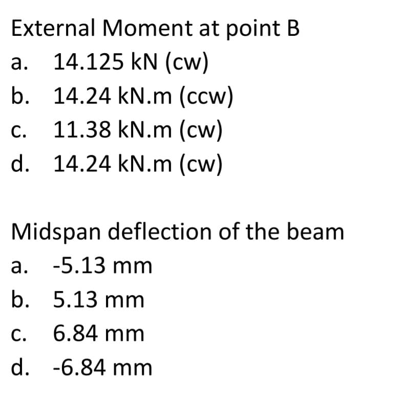 External Moment at point B
14.125 kN (cw)
b. 14.24 kN.m (ccw)
а.
С.
11.38 kN.m (cw)
d. 14.24 kN.m (cw)
Midspan deflection of the beam
а. -5.13 mm
b. 5.13 mm
c. 6.84 mm
d. -6.84 mm
