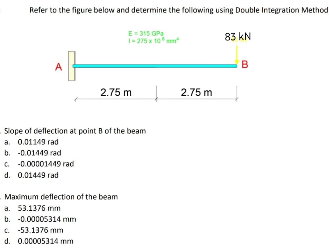 Refer to the figure below and determine the following using Double Integration Method
E = 315 GPa
| = 275 x 10 6 mm4
83 kN
A
В
2.75 m
2.75 m
Slope of deflection at point B of the beam
а.
0.01149 rad
b. -0.01449 rad
С.
-0.00001449 rad
d. 0.01449 rad
. Maximum deflection of the beam
a. 53.1376 mm
b. -0.00005314 mm
C.
-53.1376 mm
d. 0.00005314 mm
