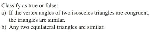 Classify as true or false:
a) If the vertex angles of two isosceles triangles are congruent,
the triangles are similar.
b) Any two equilateral triangles are similar.
