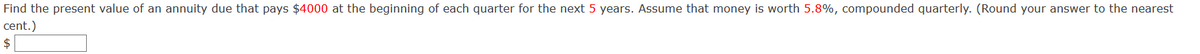 Find the present value of an annuity due that pays $4000 at the beginning of each quarter for the next 5 years. Assume that money is worth 5.8%, compounded quarterly. (Round your answer to the nearest
cent.)
$
