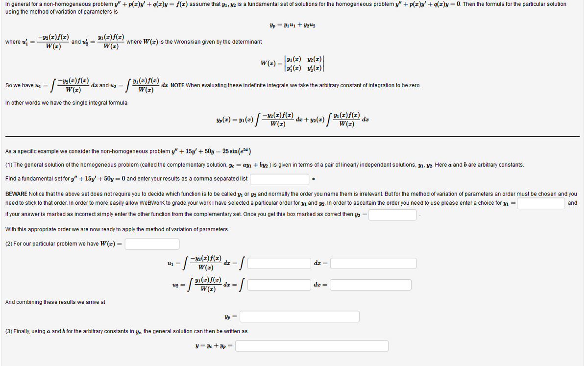 Yp(z) = y1 (z) /Y2(z)f(z) dz + y2(z) / V
using the method of variation of parameters is
In general for a non-homogeneous problem y" + p(z)y + g(z)y= f(z) assume that y1, 2 is a fundamental set of solutions for the homogeneous problem y" + p(zr)y' + g(z)y = 0. Then the formula for the particular solution
Yp = Y141 +F y2u2
-y2(z) f(x)
W(z)
Y1 (z)f(z)
W(z)
where u =
and u =
where W(z) is the Wronskian given by the determinant
|31 (2) 2(z)|
|3{(z) %½(z)|
W(z) =
* 1 (z)f(x)
So we have u1 =
dz and uz =
dz. NOTE When evaluating these indefinite integrals we take the arbitrary constant of integration to be zero.
W(z)
In other words we have the single integral formula
y4 (2)f(z)
d.
W(z)
As a specific example we consider the non-homogeneous problem y" + 15y' + 50y = 25 sin (ez)
(1) The general solution of the homogeneous problem (called the complementary solution, yc = ayı + byz ) is given in terms of a pair of linearly independent solutions, Yı. Y2. Here a and b are arbitrary constants.
Find a fundamental set for y" + 15y' + 50y = 0 and enter your results as a comma separated list
BEWARE Notice that the above set does not require you to decide which function is to be called y1 or y2 and normally the order you name them is irrelevant. But for the method of variation of parameters an order must be chosen and you
need to stick to that order. In order to more easily allow WeBWork to grade your work I have selected a particular order for y1 and y2. In order to ascertain the order you need to use please enter a choice for yı =
and
if your answer is marked as incorrect simply enter the other function from the complementary set. Once you get this box marked as correct then y2 =
With this appropriate order we are now ready to apply the method of variation of parameters.
(2) For our particular problem we have W(z) =
/그
– 32(z)f(z)
W(z)
dz =
dr =
r Y1 (x)f(z)
dz =
u2 =
dz =
And combining these results we arrive at
Yp =
(3) Finally, using a and b for the arbitrary constants in yr, the general solution can then be written as
y = Yc + Yp =
