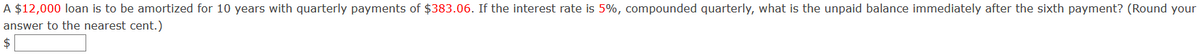 A $12,000 loan is to be amortized for 10 years with quarterly payments of $383.06. If the interest rate is 5%, compounded quarterly, what is the unpaid balance immediately after the sixth payment? (Round your
answer to the nearest cent.)
