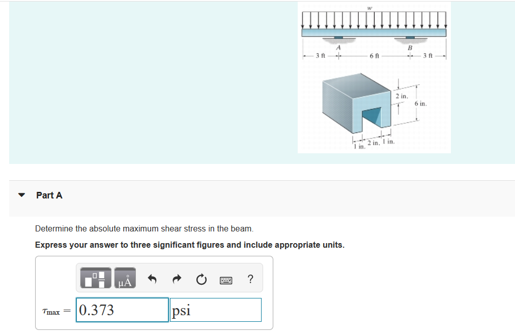 - 3 ft
6 ft
-3 ft-
2 in.
6 in.
Lin 2 in, I in.
Part A
Determine the absolute maximum shear stress in the beam.
Express your answer to three significant figures and include appropriate units.
HA
?
|0.373
psi
Tmax =
