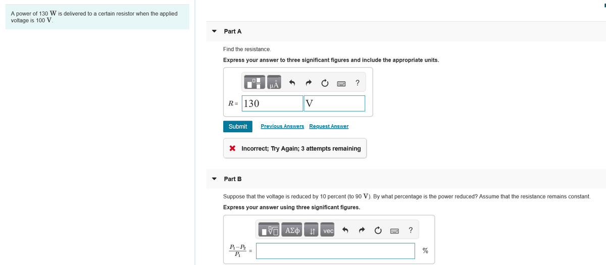 A power of 130 W is delivered to a certain resistor when the applied
voltage is 100 V.
Part A
Find the resistance.
Express your answer to three significant figures and include the appropriate units.
HÀ
R = 130
V
Submit
Previous Answers Request Answer
X Incorrect; Try Again; 3 attempts remaining
Part B
Suppose that the voltage is reduced by 10 percent (to 90 V). By what percentage is the power reduced? Assume that the resistance remains constant.
Express your answer using three significant figures.
vec
?
P-P
%
P
